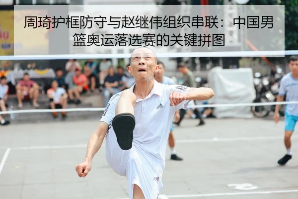 周琦护框防守与赵继伟组织串联：中国男篮奥运落选赛的关键拼图