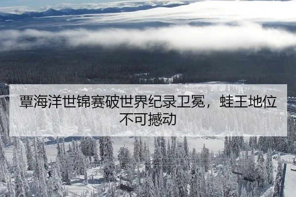 覃海洋世锦赛破世界纪录卫冕，蛙王地位不可撼动