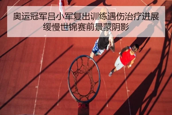 奥运冠军吕小军复出训练遇伤治疗进展缓慢世锦赛前景蒙阴影