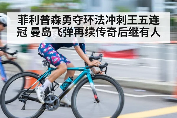 菲利普森勇夺环法冲刺王五连冠 曼岛飞弹再续传奇后继有人