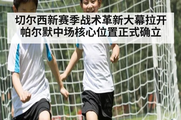 切尔西新赛季战术革新大幕拉开 帕尔默中场核心位置正式确立